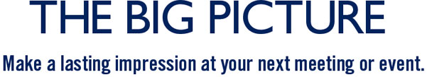 THE BIG PICTURE. MAKE A LASTING IMPRESSION AT YOUR NEXT MEETING OR EVENT