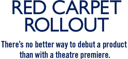 RED CARPET ROLLOUT. THERE’S NO BETTER WAY TO DEBUT A PRODUCT THAN WITH A THEATRE PREMIERE 