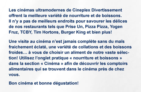 Les cin&eacute;mas ultramodernes de Cineplex Divertissement offrent la meilleure vari&eacute;t&eacute; de nourriture et de boissons &agrave; ses comptoirs alimentaires. Il n'y a pas de meilleurs endroits pour savourer les d&eacute;lices de nos restaurants tels que Prise Un, Pizza Pizza, Yogen Fruz, TCBY, Tim Hortons, Burger King et bien plus! Une visite au cin&eacute;ma n'est jamais compl&egrave;te sans du ma&iuml;s fraichement &eacute;clat&eacute;, une vari&eacute;t&eacute; de collations et des boissons froides&hellip; &agrave; vous de choisir un aliment de notre vaste s&eacute;lection! Utilisez l'onglet pratique &laquo; nourriture et boissons &raquo; dans la section &laquo; Cin&eacute;ma &raquo; afin de d&eacute;couvrir les comptoirs alimentaires qui se trouvent dans le cin&eacute;ma pr&egrave;s de chez vous. Bon cin&eacute;ma et bonne d&eacute;gustation!