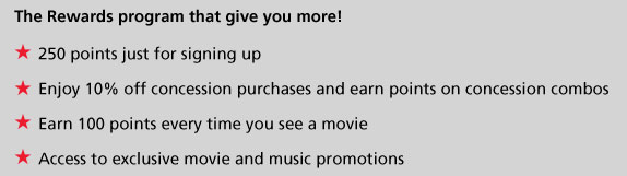 The Rewards program that give you more! - 250 points just for signing up
- Enjoy 10% off concession purchases and earn points on concession combos
- Earn 100 points every time you see a movie
- Access to exclusive movie and music promotions