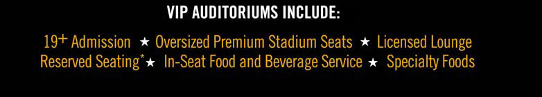 3 VIP auditoriums include: 19+ Admission, Oversized Premium Stadium Seats, Licensed Lounge, Reserved Seating, In-Seat Food and Beverage Service, Specialty Foods
