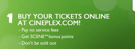 1. Buy your tickets online at Cineplex.com! Pay no service fees, Get SCENE™ bonus points, Don't be sold out