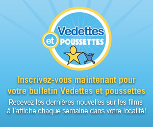 Inscrivez-vous maintenant pour votre bulletin Vedettes et poussettes Recevez les derni&egrave;res nouvelles sur les films &agrave; l&rsquo;affiche chaque semaine dans votre localit&eacute;!