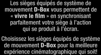 Les si&egrave;ges &eacute;quip&eacute;s de syst&egrave;me demouvement D-Box vous permettent de&laquo; vivre le film &raquo; en synchronisantparfaitement votre si&egrave;ge &agrave; l&rsquo;actionqui se produit &agrave; l&rsquo;&eacute;cran.Choisissez les si&egrave;ges &eacute;quip&eacute;s de syst&egrave;me de mouvement D-Box pour la meilleure exp&eacute;rience cin&eacute;matographique qui soit!