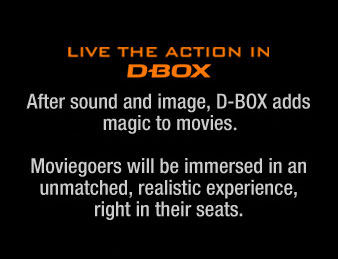 Live the action in MFX D-Box. After sound and image, D-Box adds magic to movies with MFX. Moviegoers will be immersed in an unmatched, realistic experience, right in their seats.