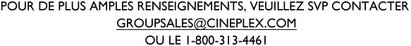 Pour de plus amples renseignements, veuillez SVP contacter groupsales@cineplex.com ou le 1-800-313-4461.