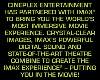 Cineplex Entertainment has partnered with IMAX&reg; to bring you the world's most immersive movie experience. Crystal-clear images, IMAX's powerful digital sound and state-of-the-art theatre combine to create The IMAX Experience&reg; &ndash; putting you IN the movie!