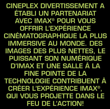 Cineplex Divertissement a &eacute;tabli un partenariat avec IMAX&reg; pour vous offrir l&rsquo;exp&eacute;rience cin&eacute;matographique la plus immersive au monde. Des images des plus nettes, le puissant son num&eacute;rique d&rsquo;IMAX et une salle &agrave; la fine pointe de la technologie contribuent &agrave; cr&eacute;er l&rsquo;exp&eacute;rience IMAX&reg;, qui vous projette dans le feu de l&rsquo;action!